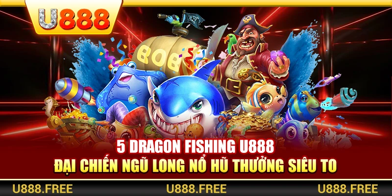 5 Dragon Fishing U888 – Đại Chiến Ngũ Long Nổ Hũ Thưởng Siêu To